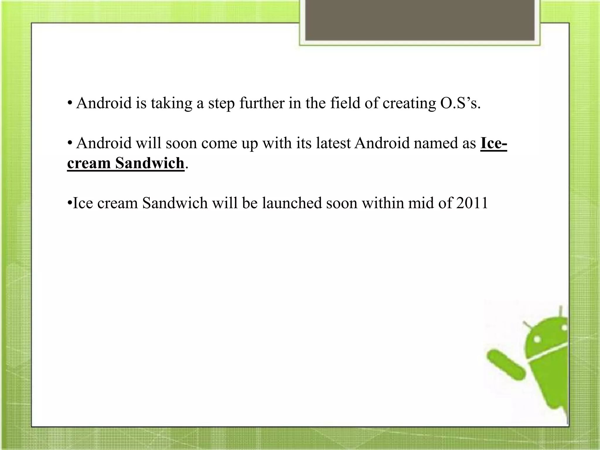 • Android is taking a step further in the field of creating O.S’s.
• Android will soon come up with its latest Android named as Ice-
cream Sandwich.
•Ice cream Sandwich will be launched soon within mid of 2011
 