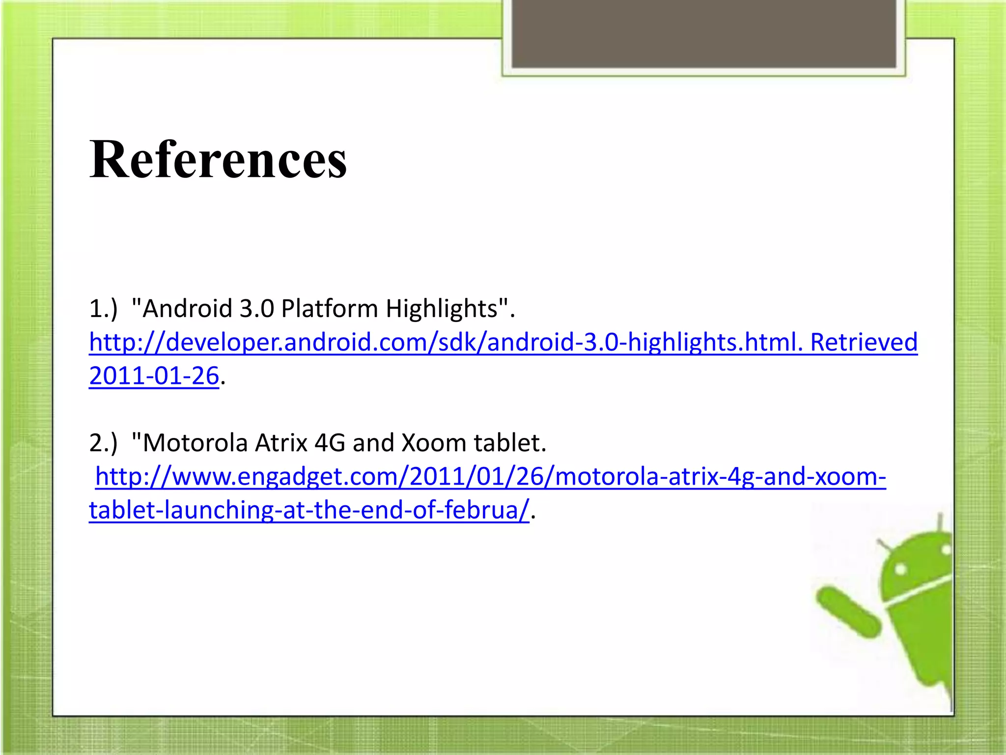 References
1.) "Android 3.0 Platform Highlights".
http://developer.android.com/sdk/android-3.0-highlights.html. Retrieved
2011-01-26.
2.) "Motorola Atrix 4G and Xoom tablet.
http://www.engadget.com/2011/01/26/motorola-atrix-4g-and-xoom-
tablet-launching-at-the-end-of-februa/.
 