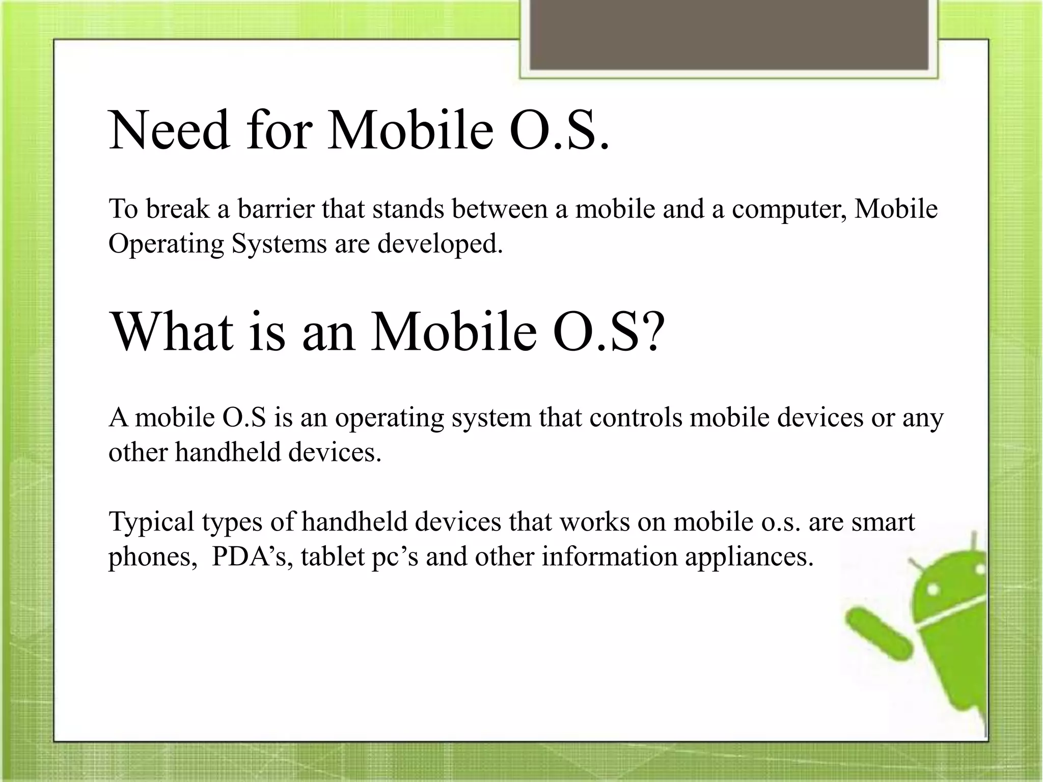 Need for Mobile O.S.
To break a barrier that stands between a mobile and a computer, Mobile
Operating Systems are developed.
What is an Mobile O.S?
A mobile O.S is an operating system that controls mobile devices or any
other handheld devices.
Typical types of handheld devices that works on mobile o.s. are smart
phones, PDA’s, tablet pc’s and other information appliances.
 