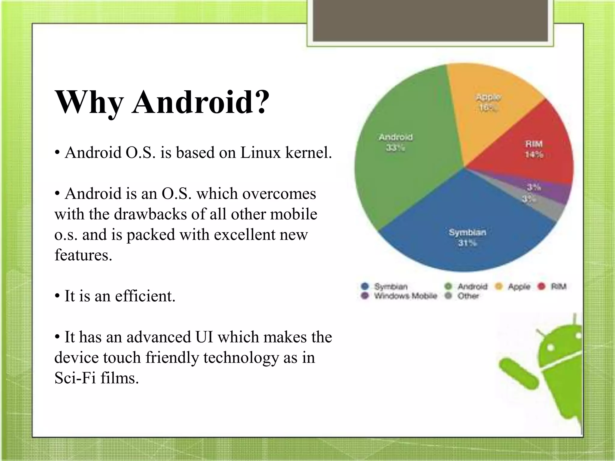 Why Android?
• Android O.S. is based on Linux kernel.
• Android is an O.S. which overcomes
with the drawbacks of all other mobile
o.s. and is packed with excellent new
features.
• It is an efficient.
• It has an advanced UI which makes the
device touch friendly technology as in
Sci-Fi films.
 
