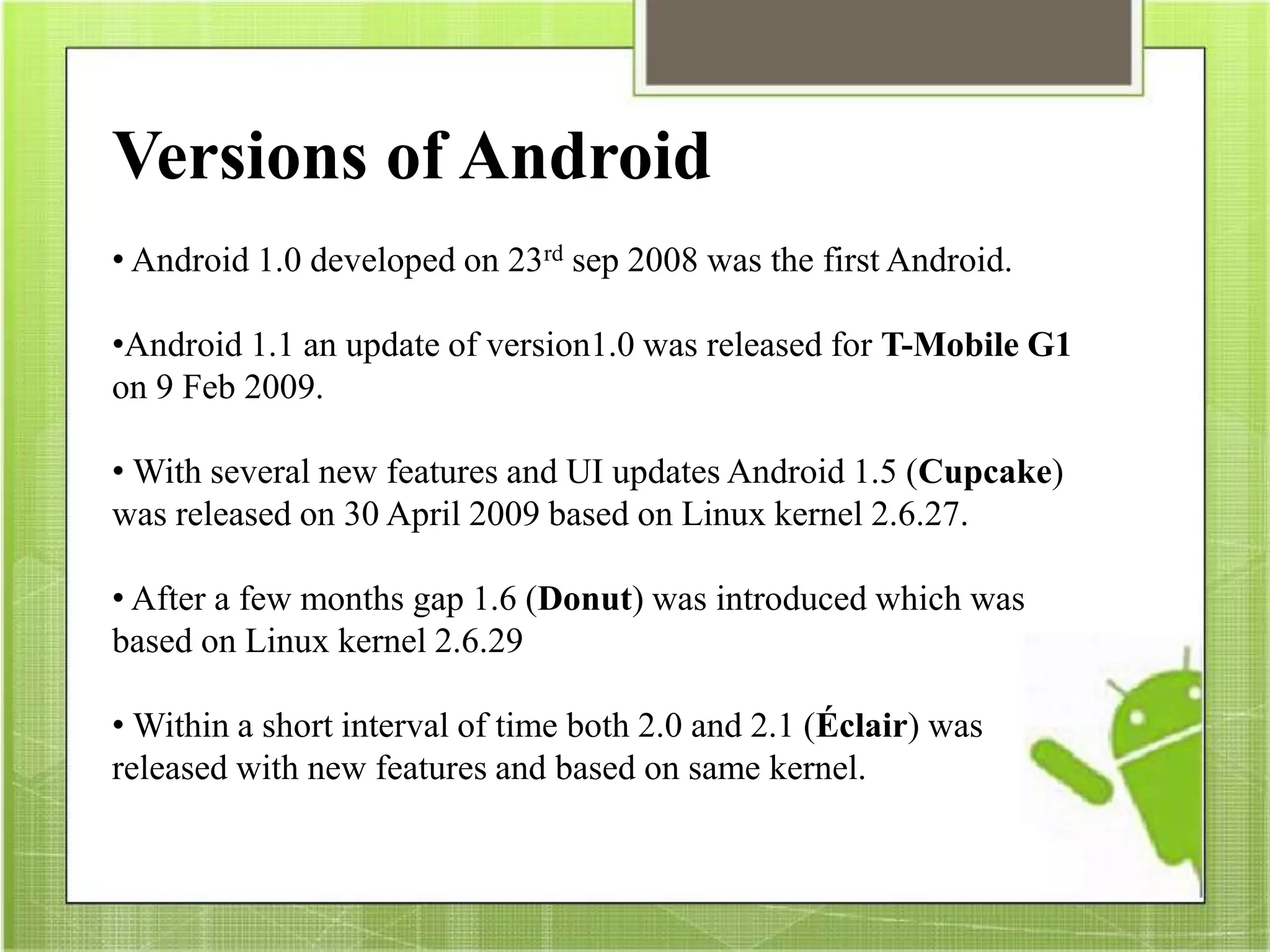 Versions of Android
• Android 1.0 developed on 23rd sep 2008 was the first Android.
•Android 1.1 an update of version1.0 was released for T-Mobile G1
on 9 Feb 2009.
• With several new features and UI updates Android 1.5 (Cupcake)
was released on 30 April 2009 based on Linux kernel 2.6.27.
• After a few months gap 1.6 (Donut) was introduced which was
based on Linux kernel 2.6.29
• Within a short interval of time both 2.0 and 2.1 (Éclair) was
released with new features and based on same kernel.
 