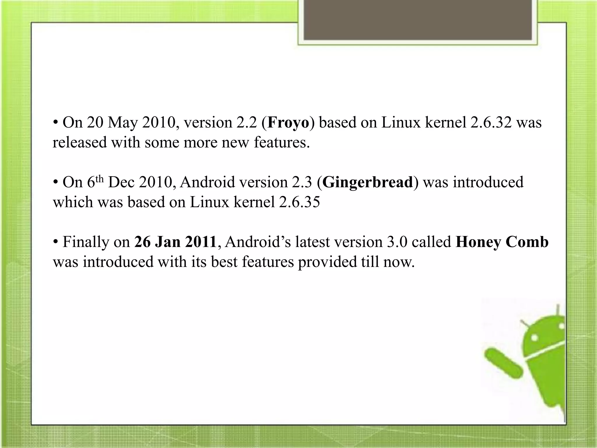 • On 20 May 2010, version 2.2 (Froyo) based on Linux kernel 2.6.32 was
released with some more new features.
• On 6th Dec 2010, Android version 2.3 (Gingerbread) was introduced
which was based on Linux kernel 2.6.35
• Finally on 26 Jan 2011, Android’s latest version 3.0 called Honey Comb
was introduced with its best features provided till now.
 