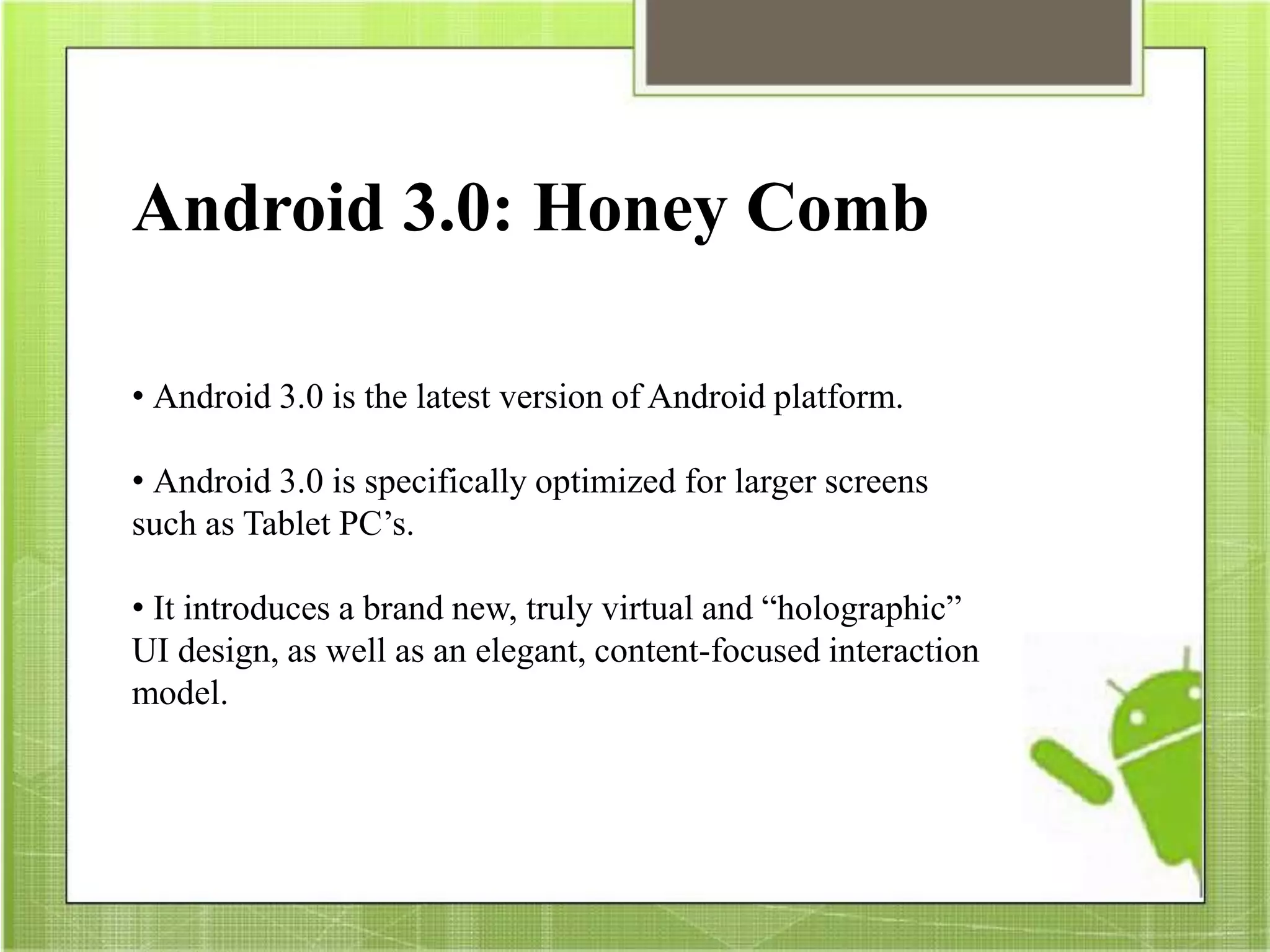 Android 3.0: Honey Comb
• Android 3.0 is the latest version of Android platform.
• Android 3.0 is specifically optimized for larger screens
such as Tablet PC’s.
• It introduces a brand new, truly virtual and “holographic”
UI design, as well as an elegant, content-focused interaction
model.
 