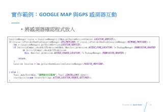 11Presented By: Duran Hsieh
實作範例：GOOGLE MAP 與GPS 感測器互動
• 將感測器確認程式放入
LocationManager status = (LocationManager) (this.getSystemService(Context.LOCATION_SERVICE));
if (status.isProviderEnabled(LocationManager.GPS_PROVIDER) || status.isProviderEnabled(LocationManager.NETWORK_PROVIDER)) {
lms = (LocationManager) getSystemService(LOCATION_SERVICE);
if (ActivityCompat.checkSelfPermission(this, Manifest.permission.ACCESS_FINE_LOCATION) != PackageManager.PERMISSION_GRANTED
&& ActivityCompat.checkSelfPermission(
this, Manifest.permission.ACCESS_COARSE_LOCATION) != PackageManager.PERMISSION_GRANTED) {
return;
}
Location location = lms.getLastKnownLocation(LocationManager.PASSIVE_PROVIDER);
} else {
Toast.makeText(this, "請開啟定位服務", Toast.LENGTH_LONG).show();
startActivity(new Intent(Settings.ACTION_LOCATION_SOURCE_SETTINGS));
}
 