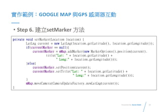 13Presented By: Duran Hsieh
實作範例：GOOGLE MAP 與GPS 感測器互動
• Step 6. 建立setMarker 方法
private void setMarker(Location location) {
LatLng current = new LatLng(location.getLatitude(), location.getLongitude());
if(currentMarker == null){
currentMarker = mMap.addMarker(new MarkerOptions().position(current).
title("Lat: " + location.getLatitude() +
" Long:" + location.getLongitude()));
}else{
currentMarker.setPosition(current);
currentMarker.setTitle("Lat: " + location.getLatitude() +
" Long:" + location.getLongitude()));
}
mMap.moveCamera(CameraUpdateFactory.newLatLng(current));
}
 