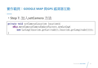 14Presented By: Duran Hsieh
實作範例：GOOGLE MAP 與GPS 感測器互動
• Step 7. 加入setCamera 方法
private void setCamera(Location location){
mMap.moveCamera(CameraUpdateFactory.newLatLng(
new LatLng(location.getLatitude(),location.getLongitude())));
}
 