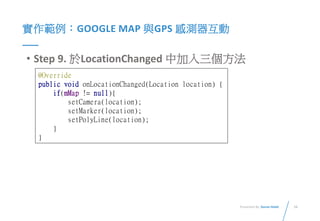 16Presented By: Duran Hsieh
實作範例：GOOGLE MAP 與GPS 感測器互動
• Step 9. 於LocationChanged 中加入三個方法
@Override
public void onLocationChanged(Location location) {
if(mMap != null){
setCamera(location);
setMarker(location);
setPolyLine(location);
}
}
 