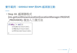 17Presented By: Duran Hsieh
實作範例：GOOGLE MAP 與GPS 感測器互動
• Step 10. 感測器程式
(ms.getLastKnownLocation(LocationManager.PASSIVE
_PROVIDER); 後加入三個方法
if(mMap != null){
setCamera(location);
setMarker(location);
setPolyLine(location);
}
 