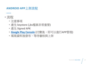 19Presented By: Duran Hsieh
ANDROID APP上架流程
• 流程
• 注意事項
• 產生 keystore (.jks檔案非常重要)
• 產生 Signed APK
• Google Play Console (付費後，即可以進行APP管理)
• 填寫資料後發布，等待審核與上架
 