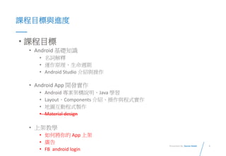 3Presented By: Duran Hsieh
課程目標與進度
• 課程目標
• Android 基礎知識
• 名詞解釋
• 運作原理、生命週期
• Android Studio 介紹與操作
• Android App 開發實作
• Android 專案架構說明、Java 學習
• Layout、Components 介紹、操作與程式實作
• 地圖互動程式製作
• Material design
• 上架教學
• 如何將你的 App 上架
• 廣告
• FB android login
 