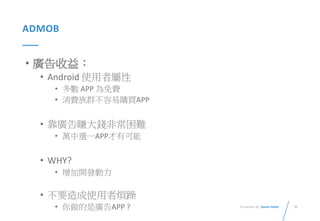 35Presented By: Duran Hsieh
ADMOB
• 廣告收益：
• Android 使用者屬性
• 多數 APP 為免費
• 消費族群不容易購買APP
• 靠廣告賺大錢非常困難
• 萬中選一APP才有可能
• WHY?
• 增加開發動力
• 不要造成使用者煩躁
• 你做的是廣告APP ?
 