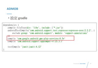 37Presented By: Duran Hsieh
ADMOB
• 設定 gradle
dependencies {
compile fileTree(dir: 'libs', include: ['*.jar'])
androidTestCompile('com.android.support.test.espresso:espresso-core:2.2.2', {
exclude group: 'com.android.support', module: 'support-annotations'
})
compile 'com.google.android.gms:play-services:6.5+'
compile 'com.android.support:appcompat-v7:25.3.1'
testCompile 'junit:junit:4.12'
}
 