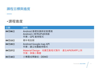 4Presented By: Duran Hsieh
課程目標與進度
•課程進度
日期 說明
04月06日 Android 基礎知識與安裝環境
Android上使用GPS感測器
作業：GPS 範例程式
04月13日 期中考放假
04月20日 Android Google map API
作業：建立地圖範例程式
04月27日 Material Design、地圖互動程式製作、產生APK與APP上架
作業：準備小專題
05月18日 小專題成果驗收 - DEMO
 