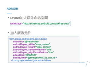 45Presented By: Duran Hsieh
ADMOB
• Layout加入額外命名空間
• 加入廣告元件
<com.google.android.gms.ads.AdView
android:id="@+id/adView"
android:layout_width="wrap_content"
android:layout_height="wrap_content"
android:layout_centerHorizontal="true"
android:layout_alignParentBottom="true"
ads:adSize="BANNER"
ads:adUnitId="@string/banner_ad_unit_id">
</com.google.android.gms.ads.AdView>
xmlns:ads="http://schemas.android.com/apk/res-auto"
 