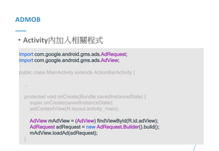 46Presented By: Duran Hsieh
ADMOB
• Activity內加入相關程式
import com.google.android.gms.ads.AdRequest;
import com.google.android.gms.ads.AdView;
public class MainActivity extends ActionBarActivity {
...
protected void onCreate(Bundle savedInstanceState) {
super.onCreate(savedInstanceState);
setContentView(R.layout.activity_main);
AdView mAdView = (AdView) findViewById(R.id.adView);
AdRequest adRequest = new AdRequest.Builder().build();
mAdView.loadAd(adRequest);
}
 
