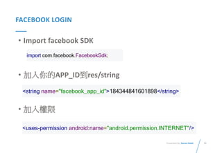 55Presented By: Duran Hsieh
FACEBOOK LOGIN
• Import facebook SDK
• 加入你的APP_ID到res/string
• 加入權限
import com.facebook.FacebookSdk;
<string name="facebook_app_id">184344841601898</string>
<uses-permission android:name="android.permission.INTERNET"/>
 