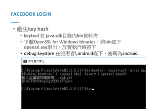 57Presented By: Duran Hsieh
FACEBOOK LOGIN
• 產生key hash
• keytool 在 java sdk目錄內bin資料夾
• 下載OpenSSL for Windows binaries，將bin底下
openssl.exe取出，放置執行路徑下
• debug.keystore 在使用者.android底下，密碼為android
 