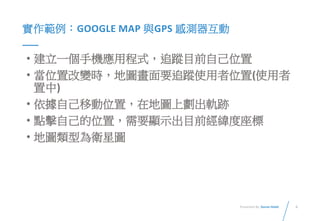 6Presented By: Duran Hsieh
實作範例：GOOGLE MAP 與GPS 感測器互動
• 建立一個手機應用程式，追蹤目前自己位置
• 當位置改變時，地圖畫面要追蹤使用者位置(使用者
置中)
• 依據自己移動位置，在地圖上劃出軌跡
• 點擊自己的位置，需要顯示出目前經緯度座標
• 地圖類型為衛星圖
 