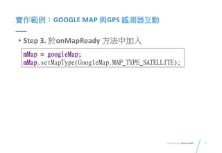 9Presented By: Duran Hsieh
實作範例：GOOGLE MAP 與GPS 感測器互動
• Step 3. 於onMapReady 方法中加入
mMap = googleMap;
mMap.setMapType(GoogleMap.MAP_TYPE_SATELLITE);
 