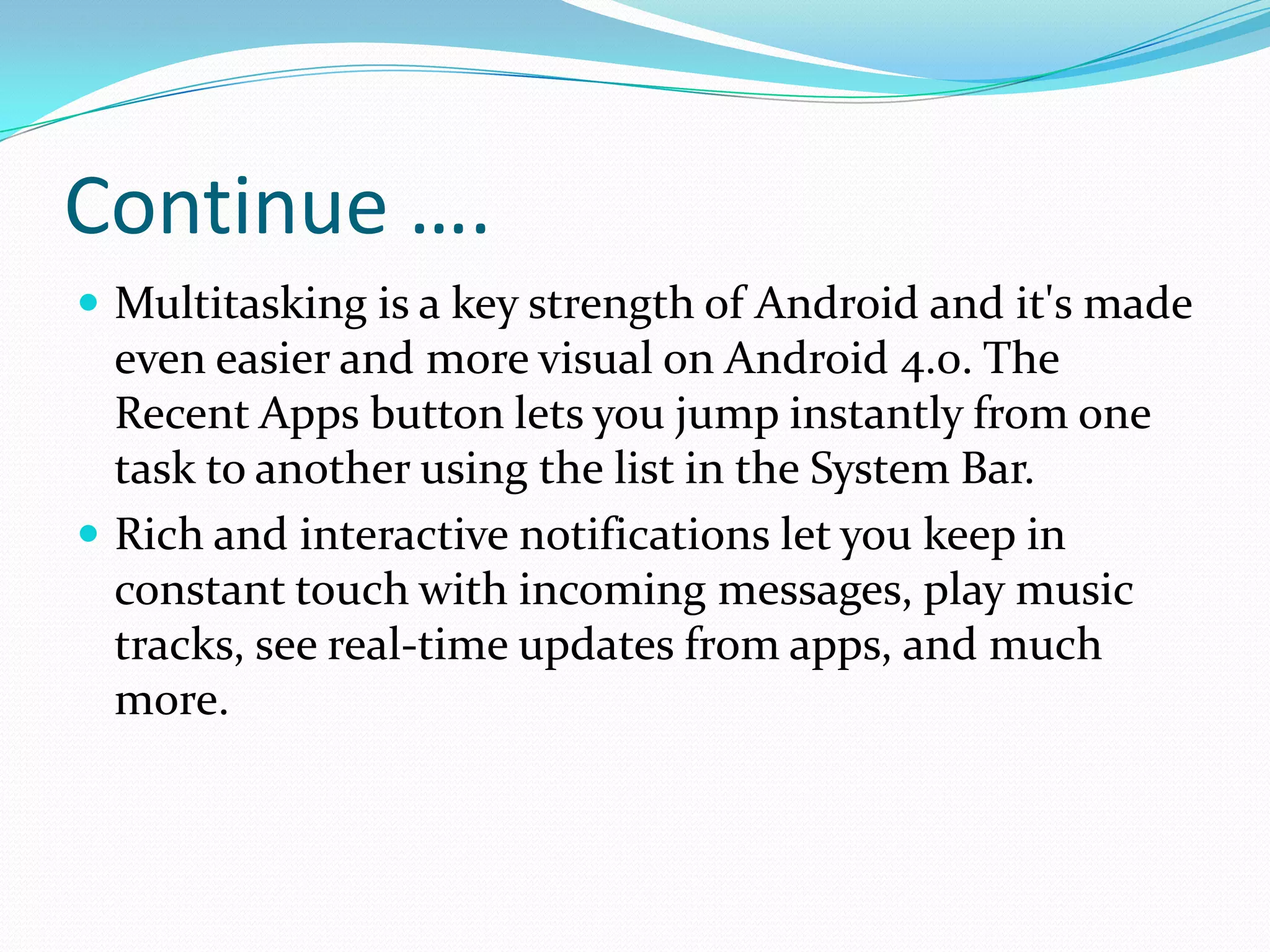 Continue ….
 Multitasking is a key strength of Android and it's made
  even easier and more visual on Android 4.0. The
  Recent Apps button lets you jump instantly from one
  task to another using the list in the System Bar.
 Rich and interactive notifications let you keep in
  constant touch with incoming messages, play music
  tracks, see real-time updates from apps, and much
  more.
 