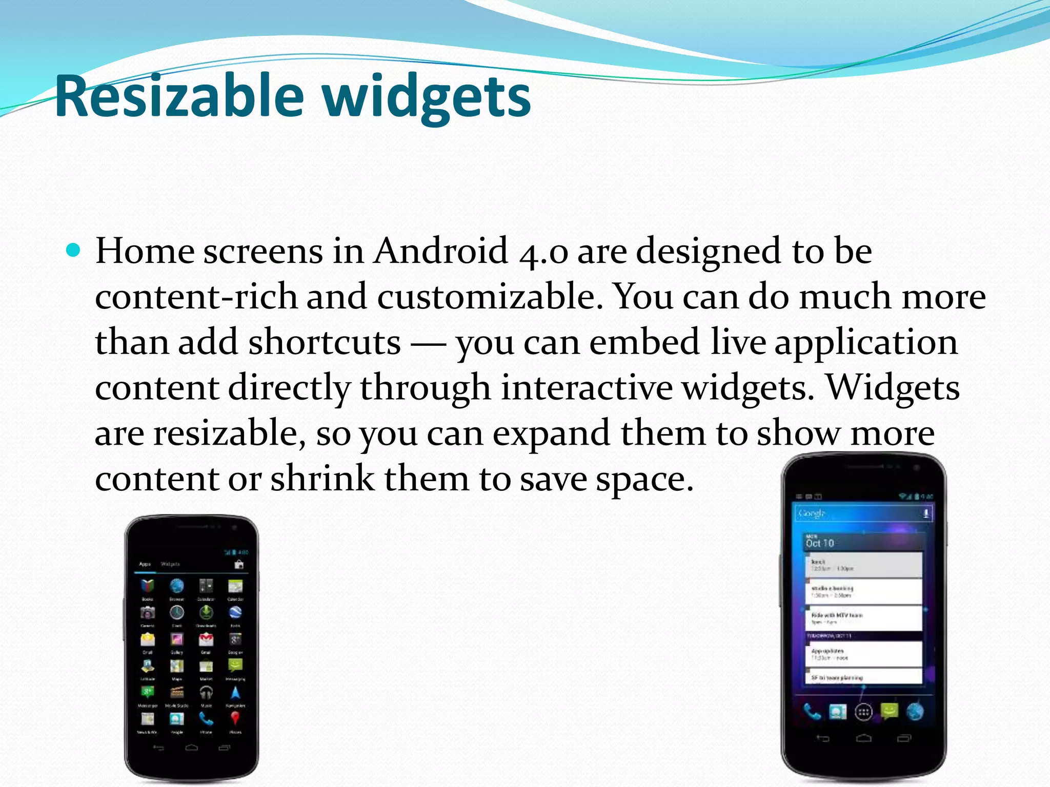 Resizable widgets

 Home screens in Android 4.0 are designed to be
 content-rich and customizable. You can do much more
 than add shortcuts — you can embed live application
 content directly through interactive widgets. Widgets
 are resizable, so you can expand them to show more
 content or shrink them to save space.
 