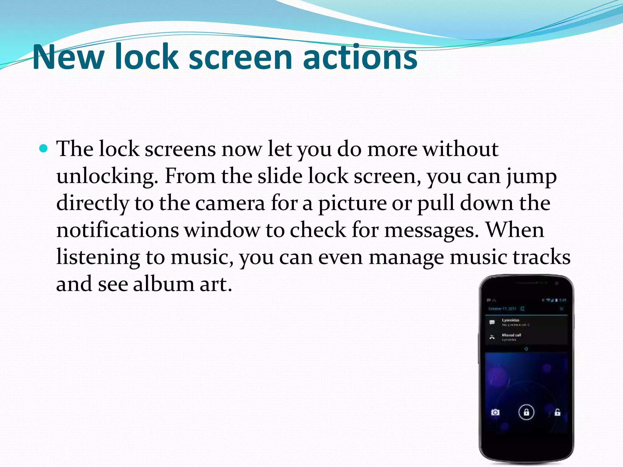 New lock screen actions

 The lock screens now let you do more without
 unlocking. From the slide lock screen, you can jump
 directly to the camera for a picture or pull down the
 notifications window to check for messages. When
 listening to music, you can even manage music tracks
 and see album art.
 