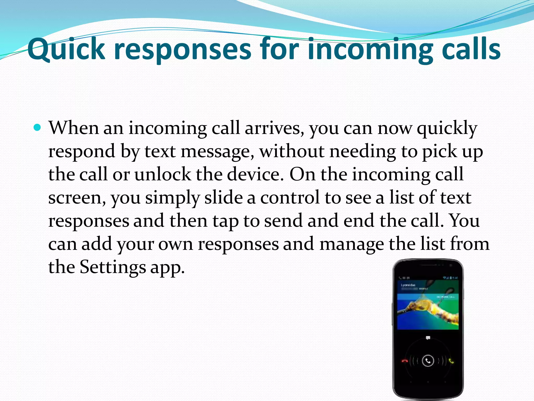 Quick responses for incoming calls

 When an incoming call arrives, you can now quickly
 respond by text message, without needing to pick up
 the call or unlock the device. On the incoming call
 screen, you simply slide a control to see a list of text
 responses and then tap to send and end the call. You
 can add your own responses and manage the list from
 the Settings app.
 