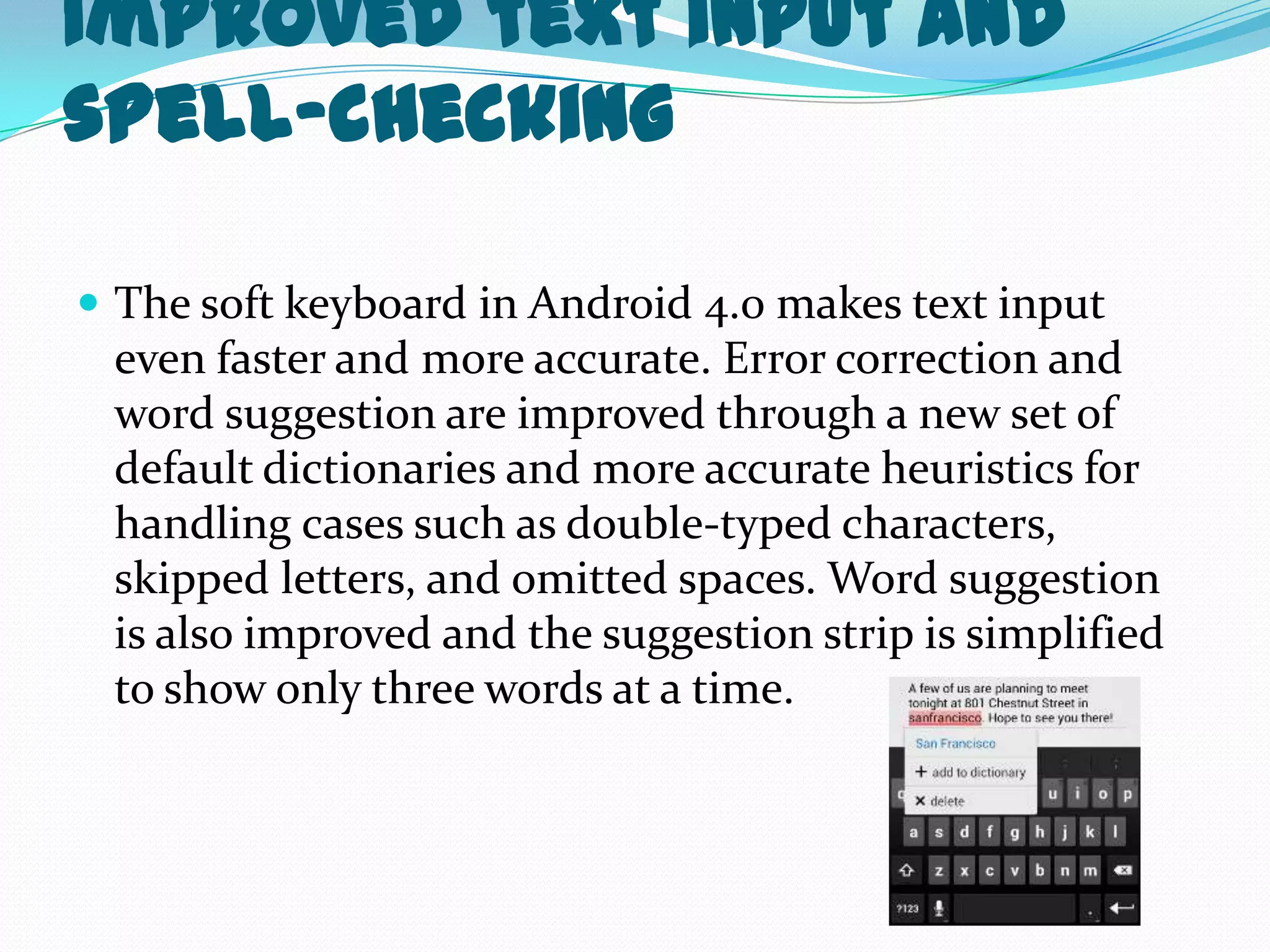 Improved text input and
spell-checking

 The soft keyboard in Android 4.0 makes text input
 even faster and more accurate. Error correction and
 word suggestion are improved through a new set of
 default dictionaries and more accurate heuristics for
 handling cases such as double-typed characters,
 skipped letters, and omitted spaces. Word suggestion
 is also improved and the suggestion strip is simplified
 to show only three words at a time.
 