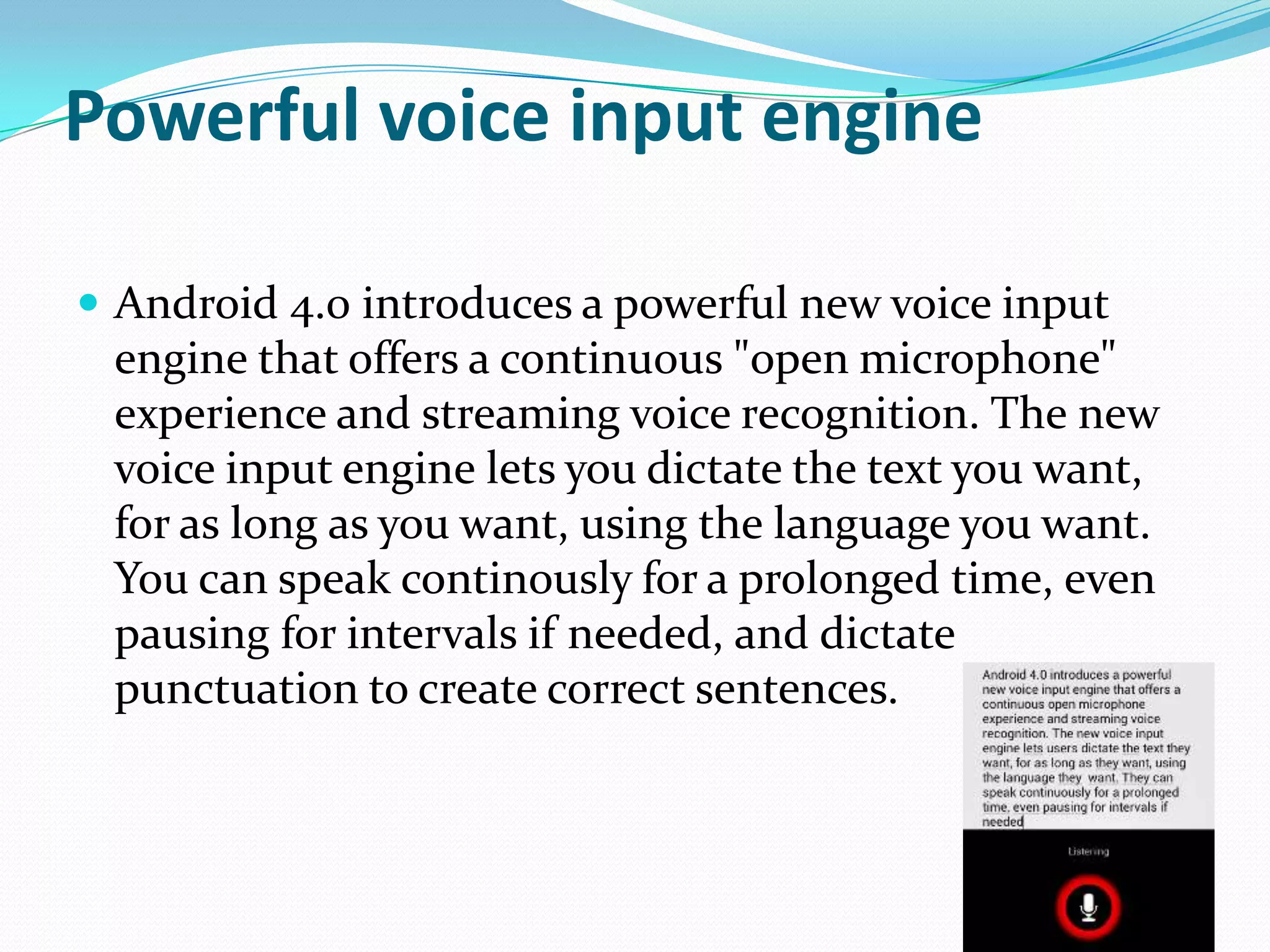 Powerful voice input engine

 Android 4.0 introduces a powerful new voice input
 engine that offers a continuous "open microphone"
 experience and streaming voice recognition. The new
 voice input engine lets you dictate the text you want,
 for as long as you want, using the language you want.
 You can speak continously for a prolonged time, even
 pausing for intervals if needed, and dictate
 punctuation to create correct sentences.
 