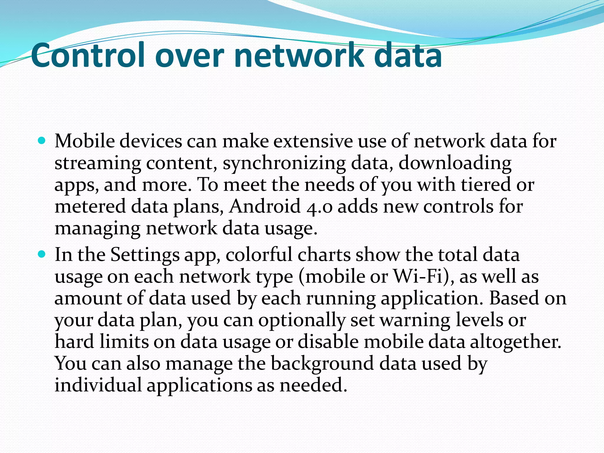 Control over network data

 Mobile devices can make extensive use of network data for
  streaming content, synchronizing data, downloading
  apps, and more. To meet the needs of you with tiered or
  metered data plans, Android 4.0 adds new controls for
  managing network data usage.
 In the Settings app, colorful charts show the total data
  usage on each network type (mobile or Wi-Fi), as well as
  amount of data used by each running application. Based on
  your data plan, you can optionally set warning levels or
  hard limits on data usage or disable mobile data altogether.
  You can also manage the background data used by
  individual applications as needed.
 