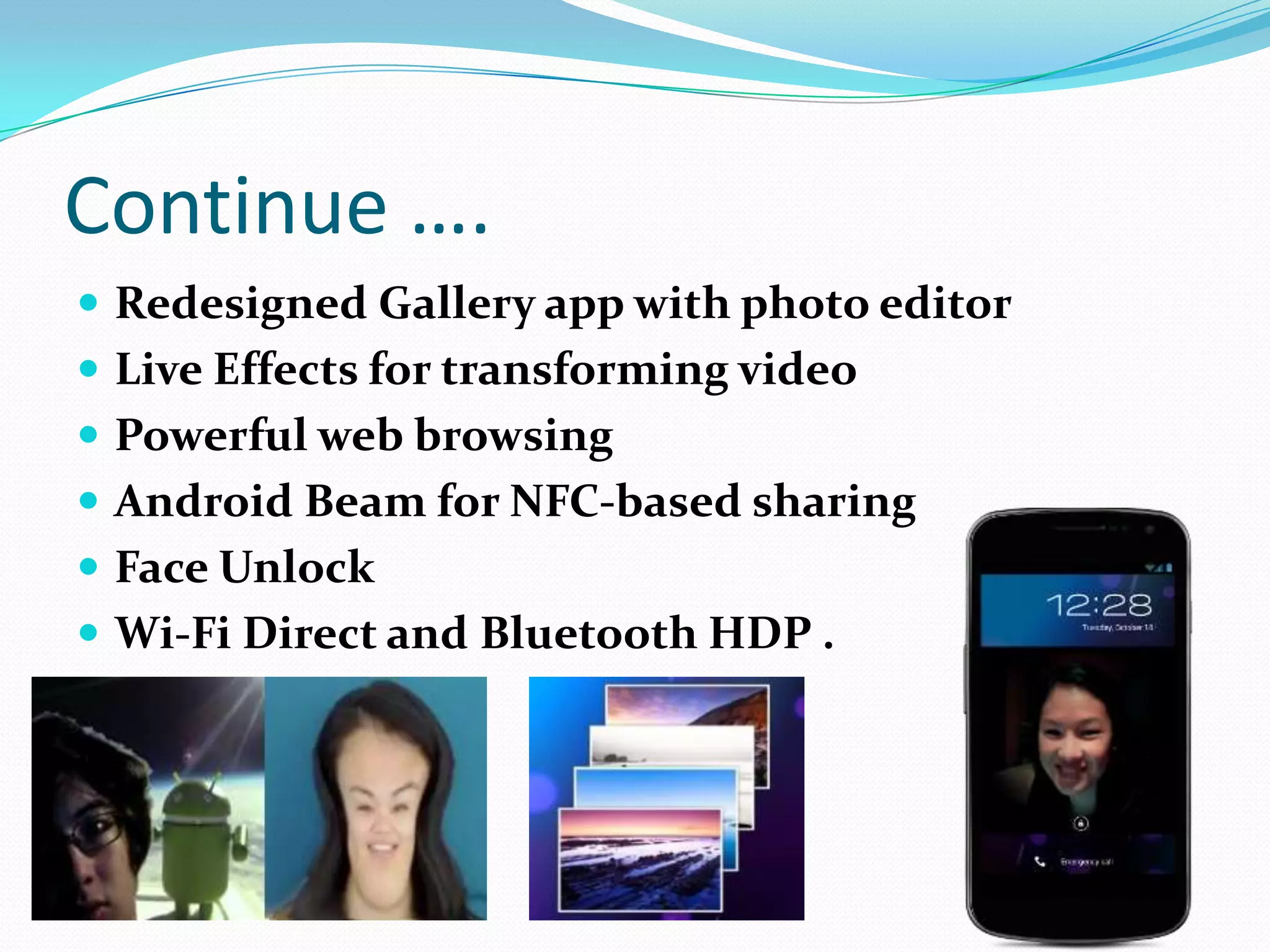 Continue ….
 Redesigned Gallery app with photo editor
 Live Effects for transforming video
 Powerful web browsing
 Android Beam for NFC-based sharing
 Face Unlock
 Wi-Fi Direct and Bluetooth HDP .
 