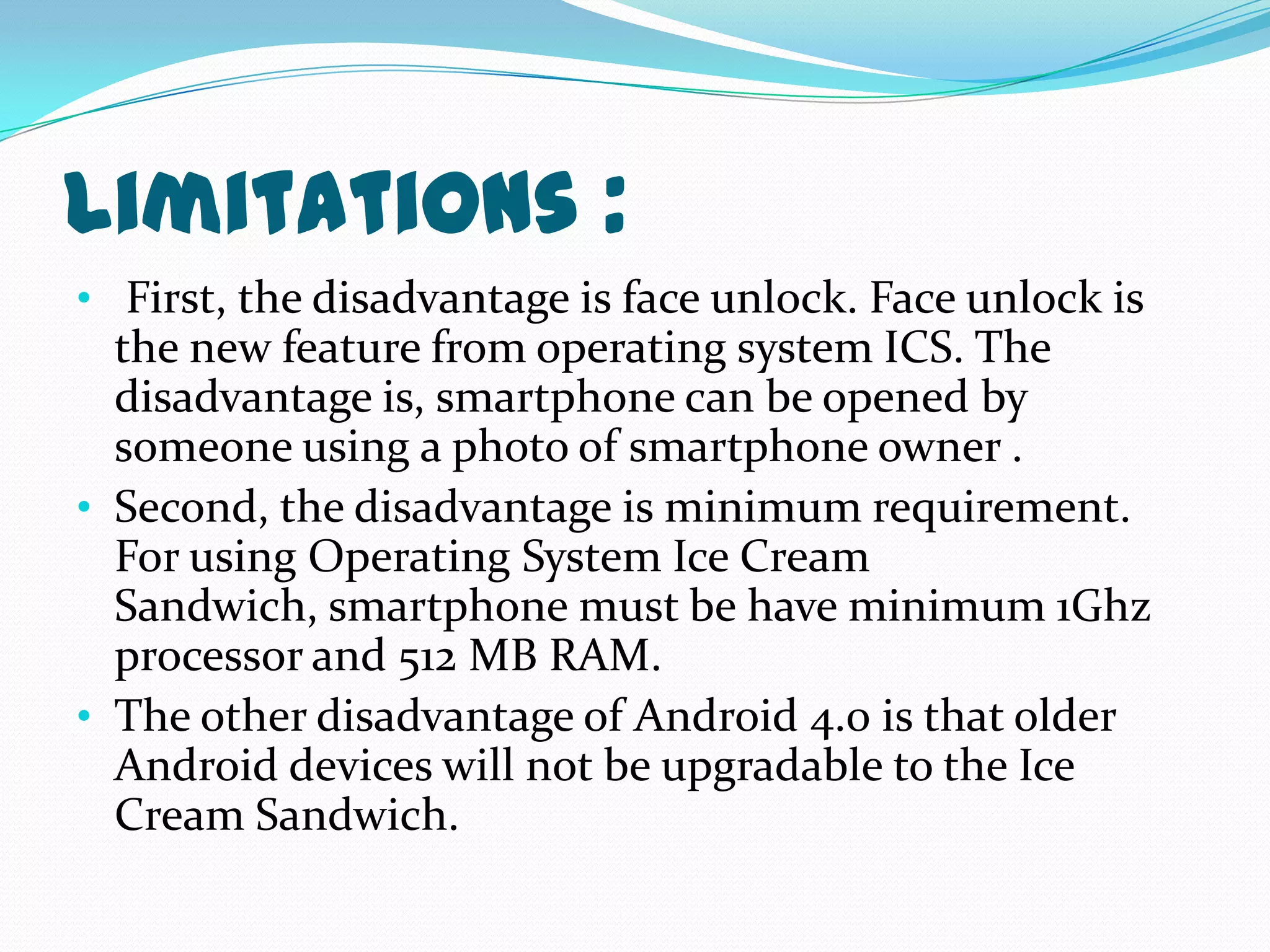 Limitations :
• First, the disadvantage is face unlock. Face unlock is
  the new feature from operating system ICS. The
  disadvantage is, smartphone can be opened by
  someone using a photo of smartphone owner .
• Second, the disadvantage is minimum requirement.
  For using Operating System Ice Cream
  Sandwich, smartphone must be have minimum 1Ghz
  processor and 512 MB RAM.
• The other disadvantage of Android 4.0 is that older
  Android devices will not be upgradable to the Ice
  Cream Sandwich.
 