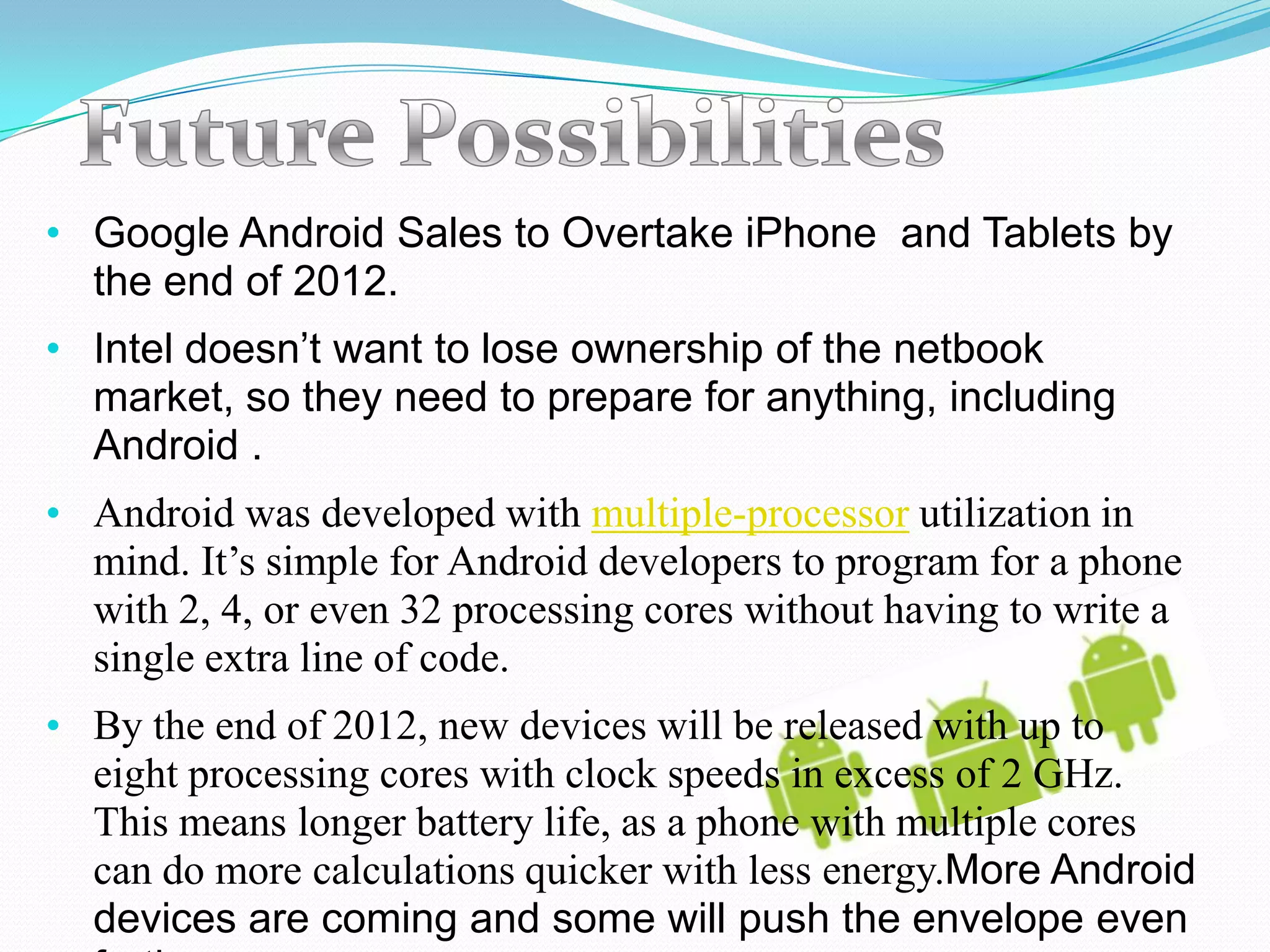 • Google Android Sales to Overtake iPhone and Tablets by
  the end of 2012.
• Intel doesn’t want to lose ownership of the netbook
  market, so they need to prepare for anything, including
  Android .
• Android was developed with multiple-processor utilization in
  mind. It’s simple for Android developers to program for a phone
  with 2, 4, or even 32 processing cores without having to write a
  single extra line of code.
• By the end of 2012, new devices will be released with up to
  eight processing cores with clock speeds in excess of 2 GHz.
  This means longer battery life, as a phone with multiple cores
  can do more calculations quicker with less energy.More Android
  devices are coming and some will push the envelope even
 