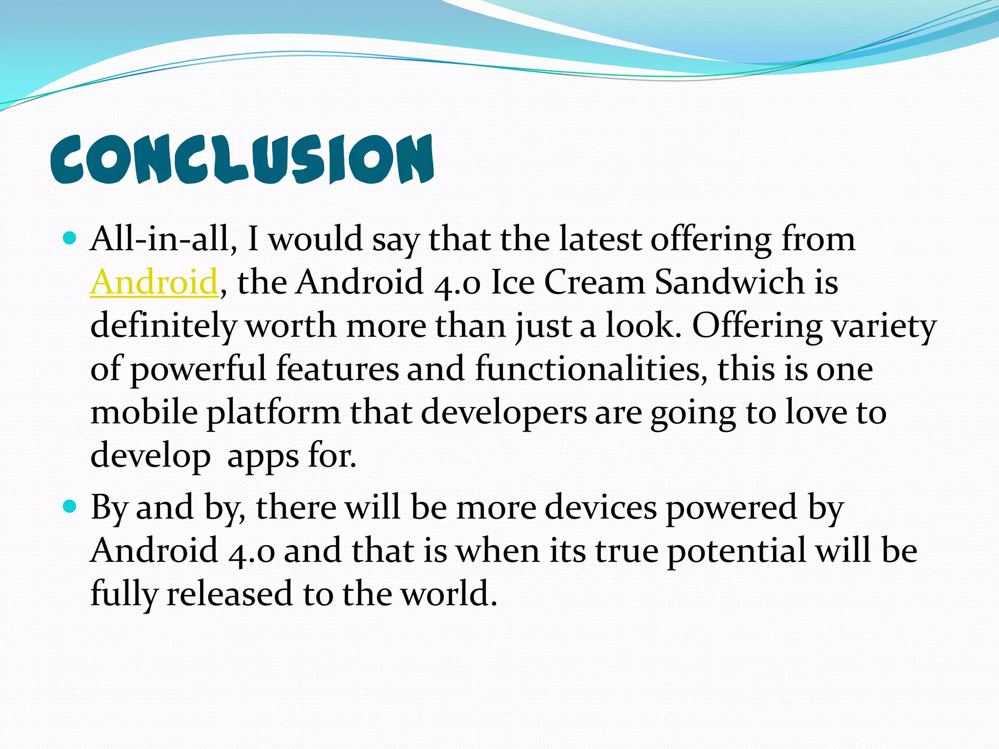 Conclusion
 All-in-all, I would say that the latest offering from
  Android, the Android 4.0 Ice Cream Sandwich is
  definitely worth more than just a look. Offering variety
  of powerful features and functionalities, this is one
  mobile platform that developers are going to love to
  develop apps for.
 By and by, there will be more devices powered by
  Android 4.0 and that is when its true potential will be
  fully released to the world.
 
