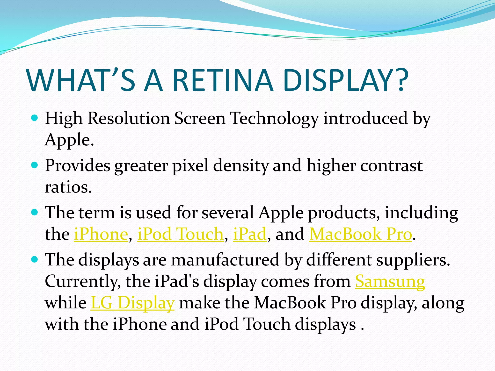 WHAT’S A RETINA DISPLAY?
 High Resolution Screen Technology introduced by
  Apple.
 Provides greater pixel density and higher contrast
  ratios.
 The term is used for several Apple products, including
  the iPhone, iPod Touch, iPad, and MacBook Pro.
 The displays are manufactured by different suppliers.
  Currently, the iPad's display comes from Samsung
  while LG Display make the MacBook Pro display, along
  with the iPhone and iPod Touch displays .
 
