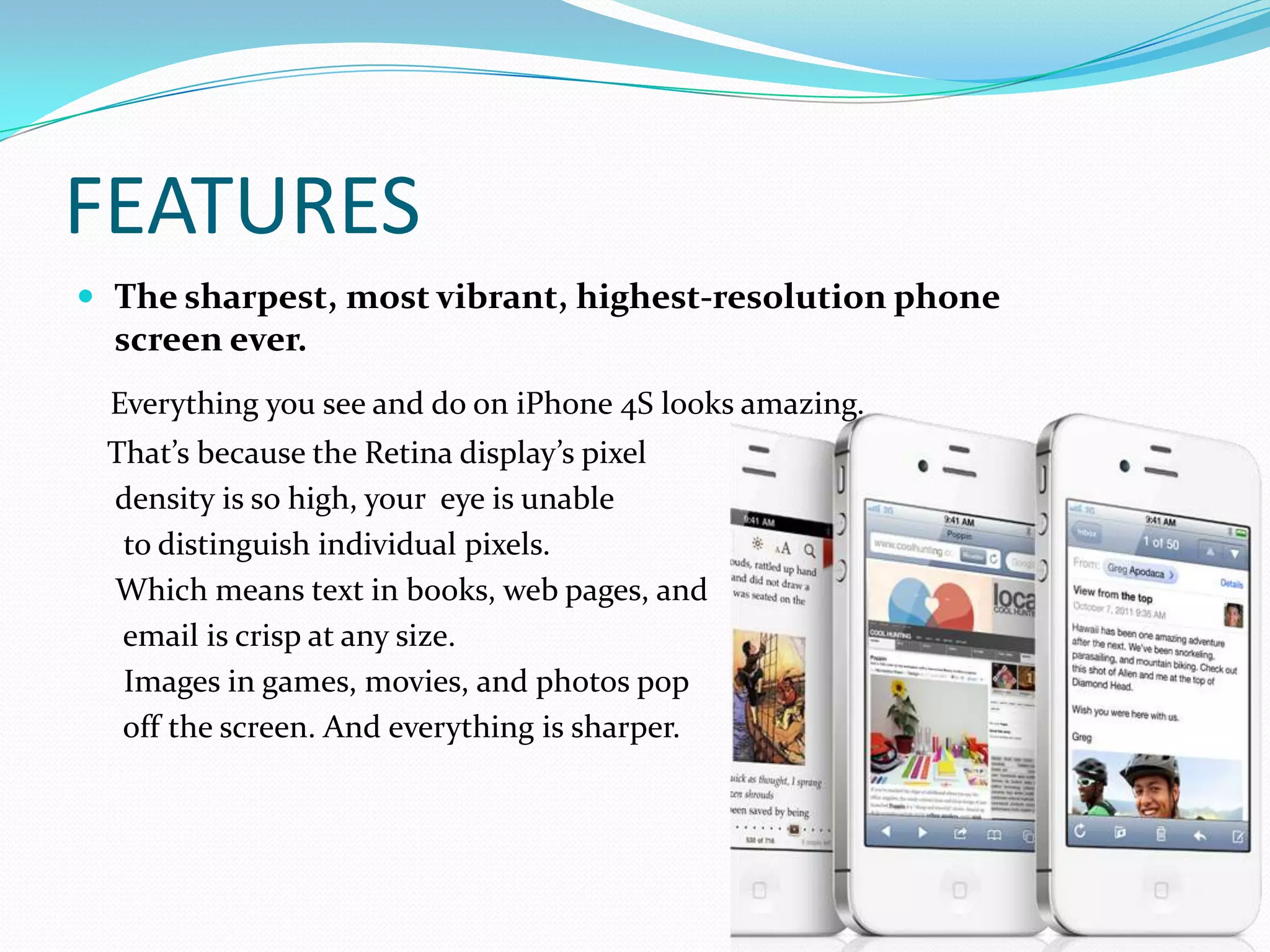 FEATURES
 The sharpest, most vibrant, highest-resolution phone
  screen ever.
 Everything you see and do on iPhone 4S looks amazing.
 That’s because the Retina display’s pixel
 density is so high, your eye is unable
  to distinguish individual pixels.
 Which means text in books, web pages, and
  email is crisp at any size.
  Images in games, movies, and photos pop
  off the screen. And everything is sharper.
 