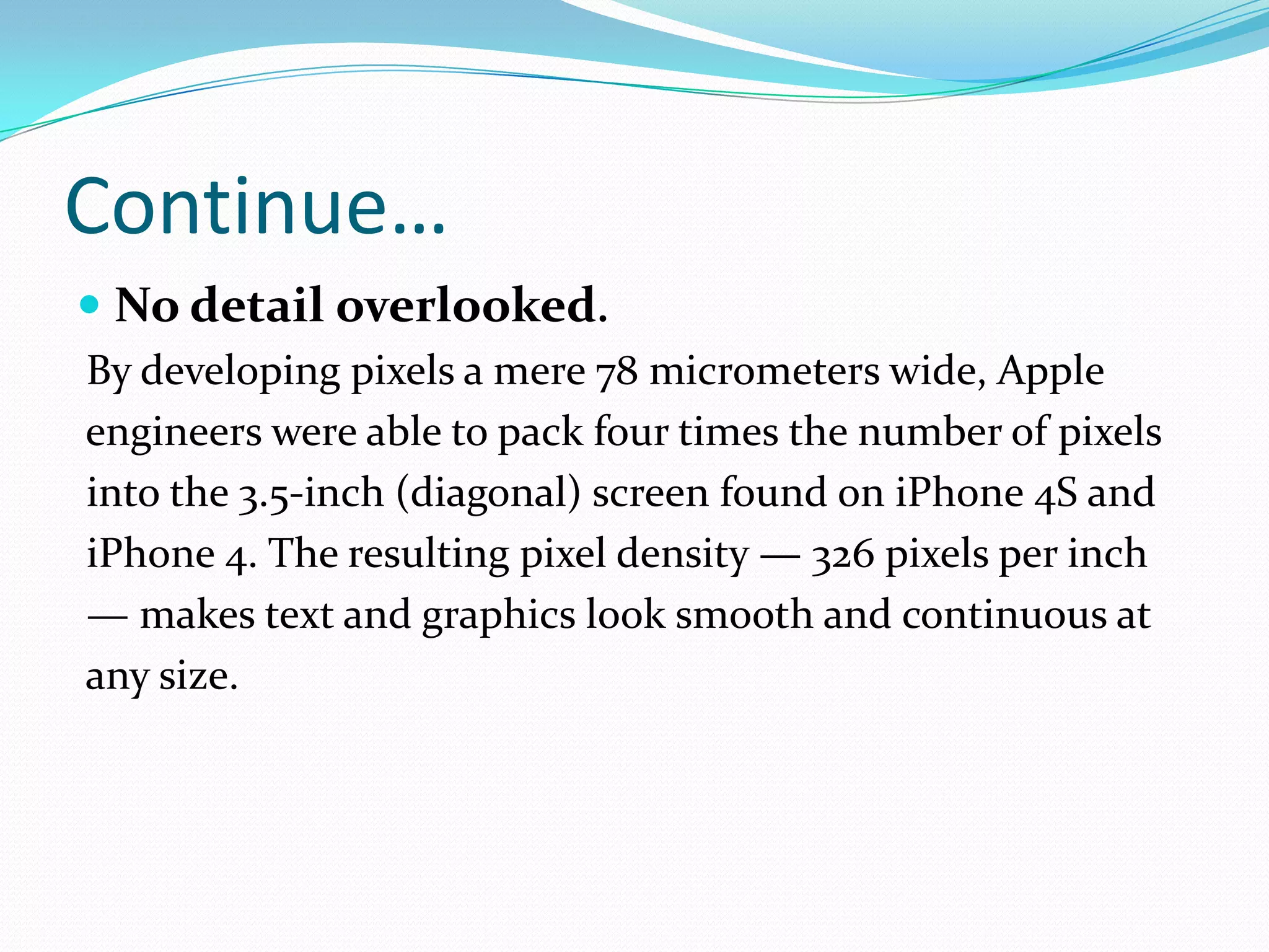 Continue…
 No detail overlooked.
By developing pixels a mere 78 micrometers wide, Apple
engineers were able to pack four times the number of pixels
into the 3.5-inch (diagonal) screen found on iPhone 4S and
iPhone 4. The resulting pixel density — 326 pixels per inch
— makes text and graphics look smooth and continuous at
any size.
 