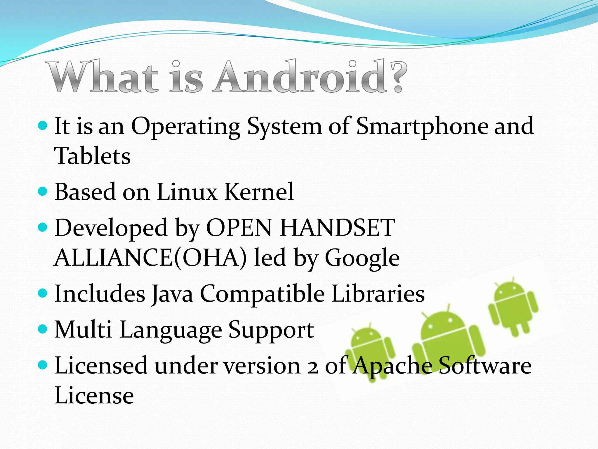  It is an Operating System of Smartphone and
  Tablets
 Based on Linux Kernel
 Developed by OPEN HANDSET
  ALLIANCE(OHA) led by Google
 Includes Java Compatible Libraries
 Multi Language Support
 Licensed under version 2 of Apache Software
  License
 