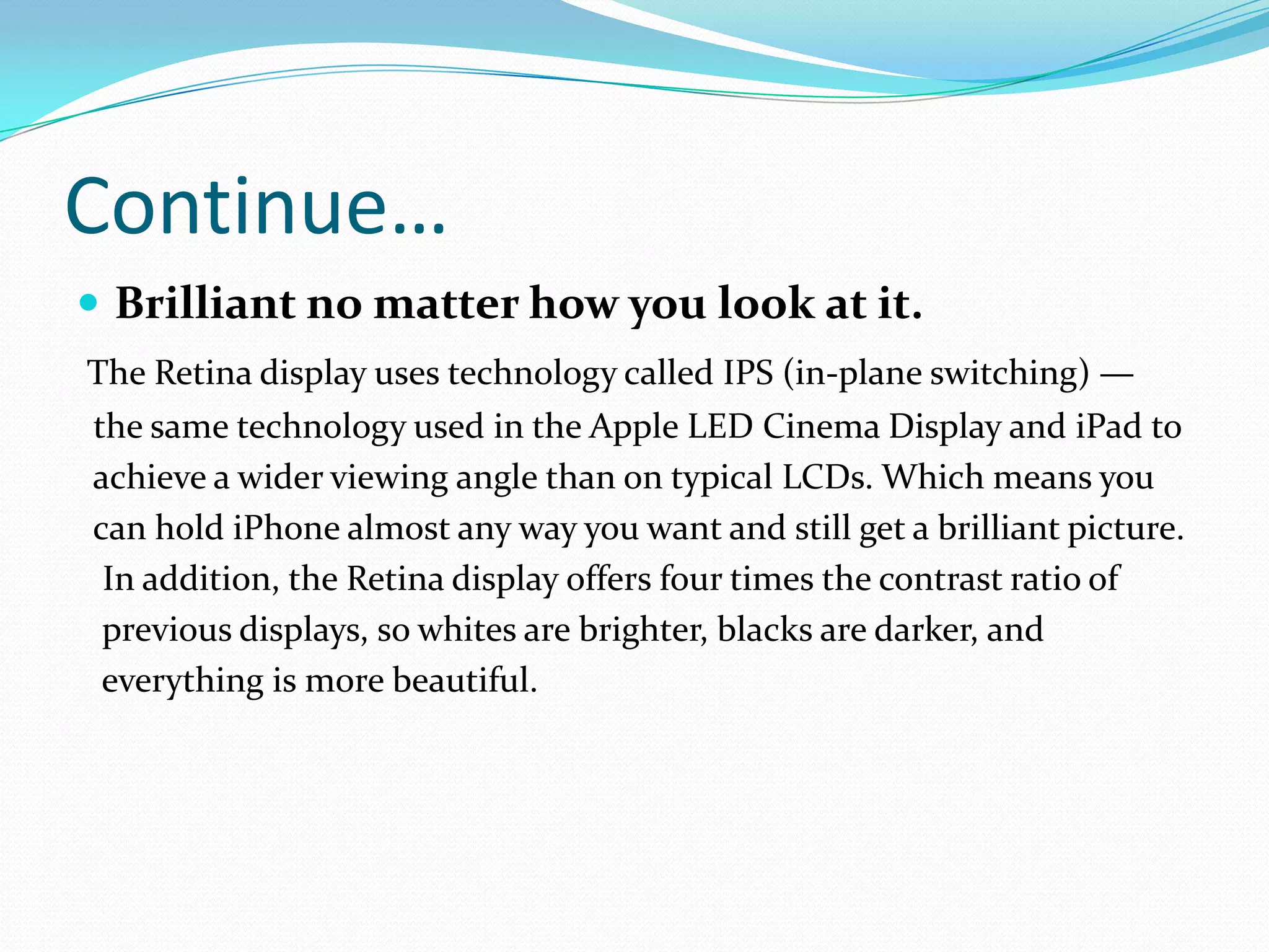 Continue…
 Brilliant no matter how you look at it.
The Retina display uses technology called IPS (in-plane switching) —
the same technology used in the Apple LED Cinema Display and iPad to
achieve a wider viewing angle than on typical LCDs. Which means you
can hold iPhone almost any way you want and still get a brilliant picture.
 In addition, the Retina display offers four times the contrast ratio of
 previous displays, so whites are brighter, blacks are darker, and
 everything is more beautiful.
 