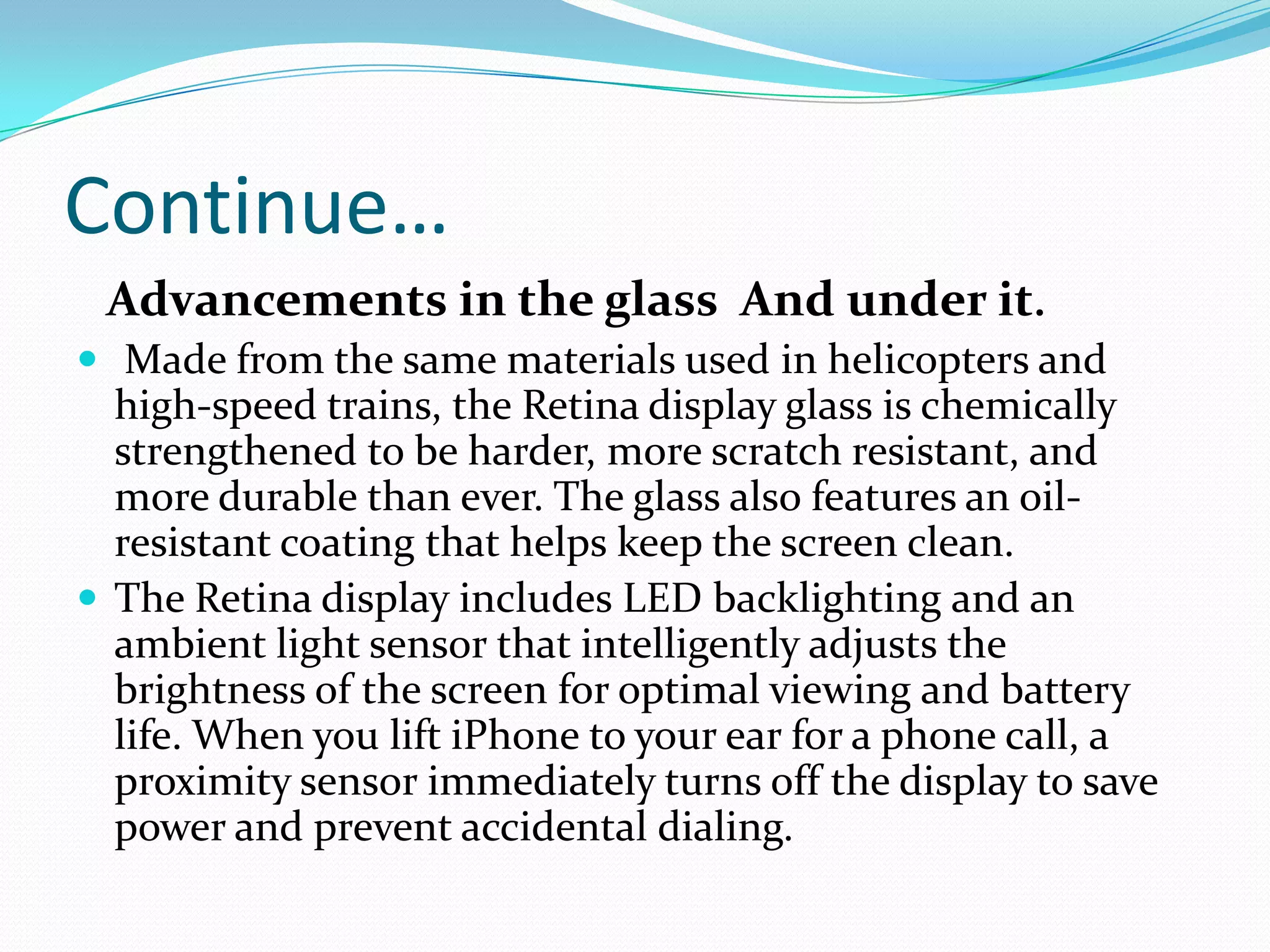 Continue…
 Advancements in the glass And under it.
 Made from the same materials used in helicopters and
  high-speed trains, the Retina display glass is chemically
  strengthened to be harder, more scratch resistant, and
  more durable than ever. The glass also features an oil-
  resistant coating that helps keep the screen clean.
 The Retina display includes LED backlighting and an
  ambient light sensor that intelligently adjusts the
  brightness of the screen for optimal viewing and battery
  life. When you lift iPhone to your ear for a phone call, a
  proximity sensor immediately turns off the display to save
  power and prevent accidental dialing.
 