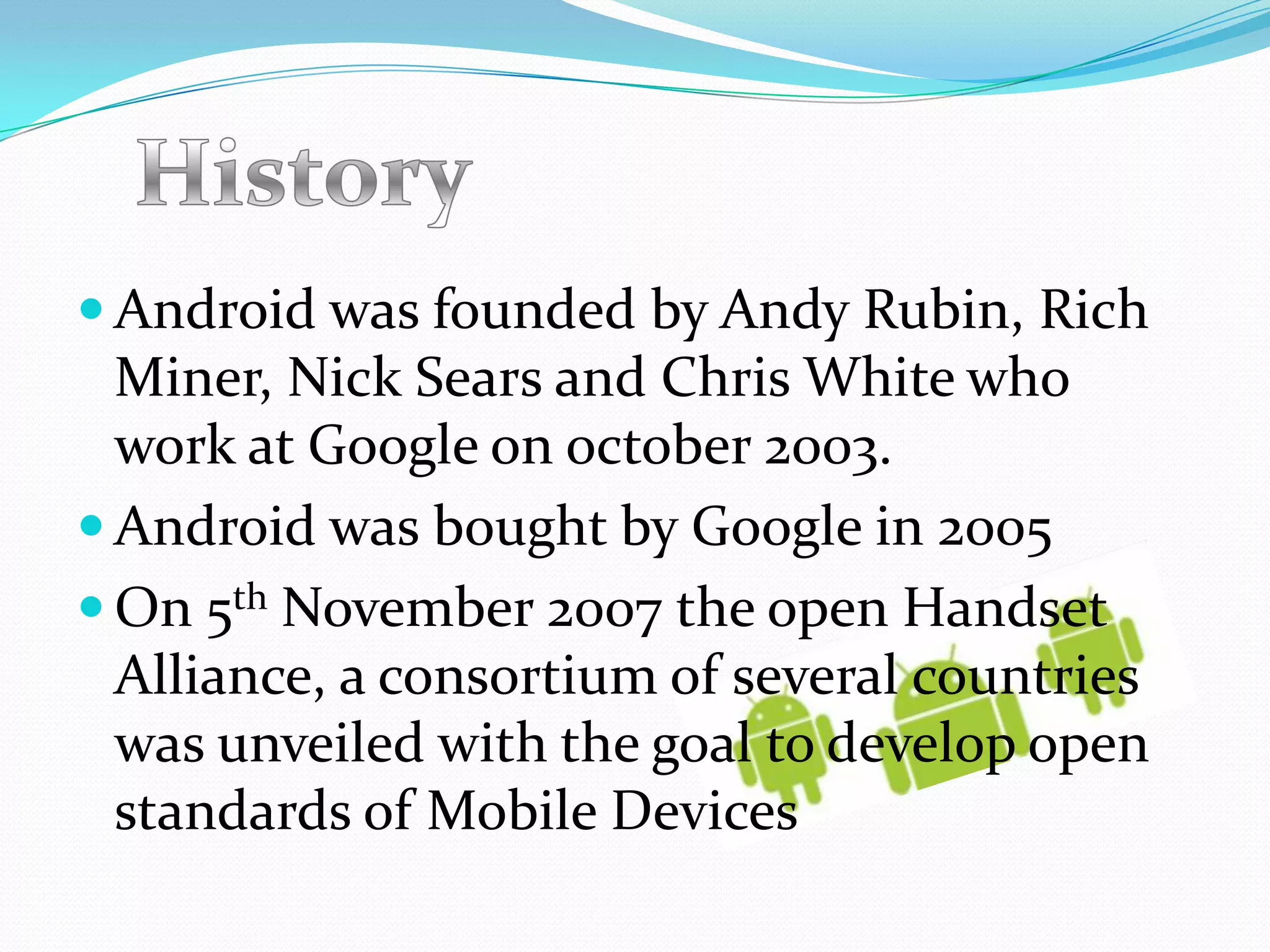  Android was founded by Andy Rubin, Rich
  Miner, Nick Sears and Chris White who
  work at Google on october 2003.
 Android was bought by Google in 2005
 On 5th November 2007 the open Handset
  Alliance, a consortium of several countries
  was unveiled with the goal to develop open
  standards of Mobile Devices
 