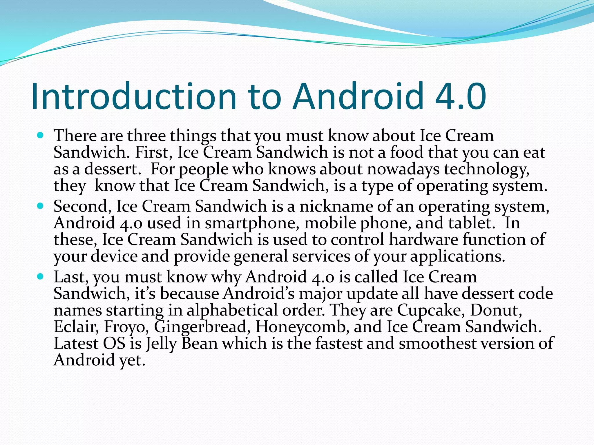 Introduction to Android 4.0
 There are three things that you must know about Ice Cream
  Sandwich. First, Ice Cream Sandwich is not a food that you can eat
  as a dessert. For people who knows about nowadays technology,
  they know that Ice Cream Sandwich, is a type of operating system.
 Second, Ice Cream Sandwich is a nickname of an operating system,
  Android 4.0 used in smartphone, mobile phone, and tablet. In
  these, Ice Cream Sandwich is used to control hardware function of
  your device and provide general services of your applications.
 Last, you must know why Android 4.0 is called Ice Cream
  Sandwich, it’s because Android’s major update all have dessert code
  names starting in alphabetical order. They are Cupcake, Donut,
  Eclair, Froyo, Gingerbread, Honeycomb, and Ice Cream Sandwich.
  Latest OS is Jelly Bean which is the fastest and smoothest version of
  Android yet.
 