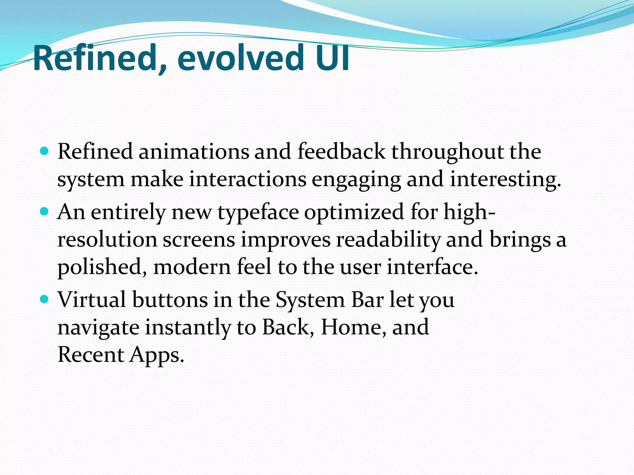 Refined, evolved UI

 Refined animations and feedback throughout the
  system make interactions engaging and interesting.
 An entirely new typeface optimized for high-
  resolution screens improves readability and brings a
  polished, modern feel to the user interface.
 Virtual buttons in the System Bar let you
  navigate instantly to Back, Home, and
  Recent Apps.
 