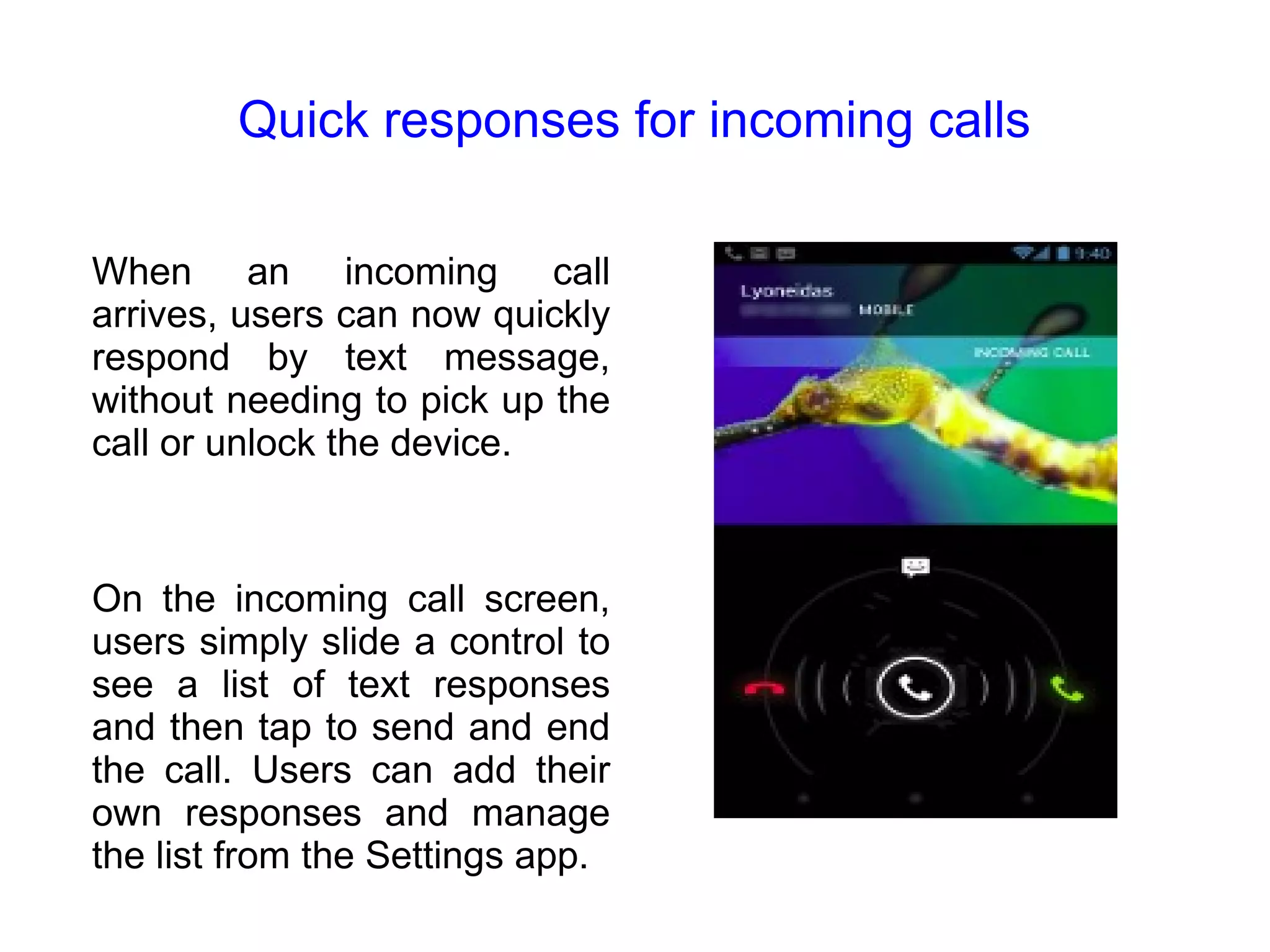 Quick responses for incoming calls When an incoming call arrives, users can now quickly respond by text message, without needing to pick up the call or unlock the device. On the incoming call screen, users simply slide a control to see a list of text responses and then tap to send and end the call. Users can add their own responses and manage the list from the Settings app. 