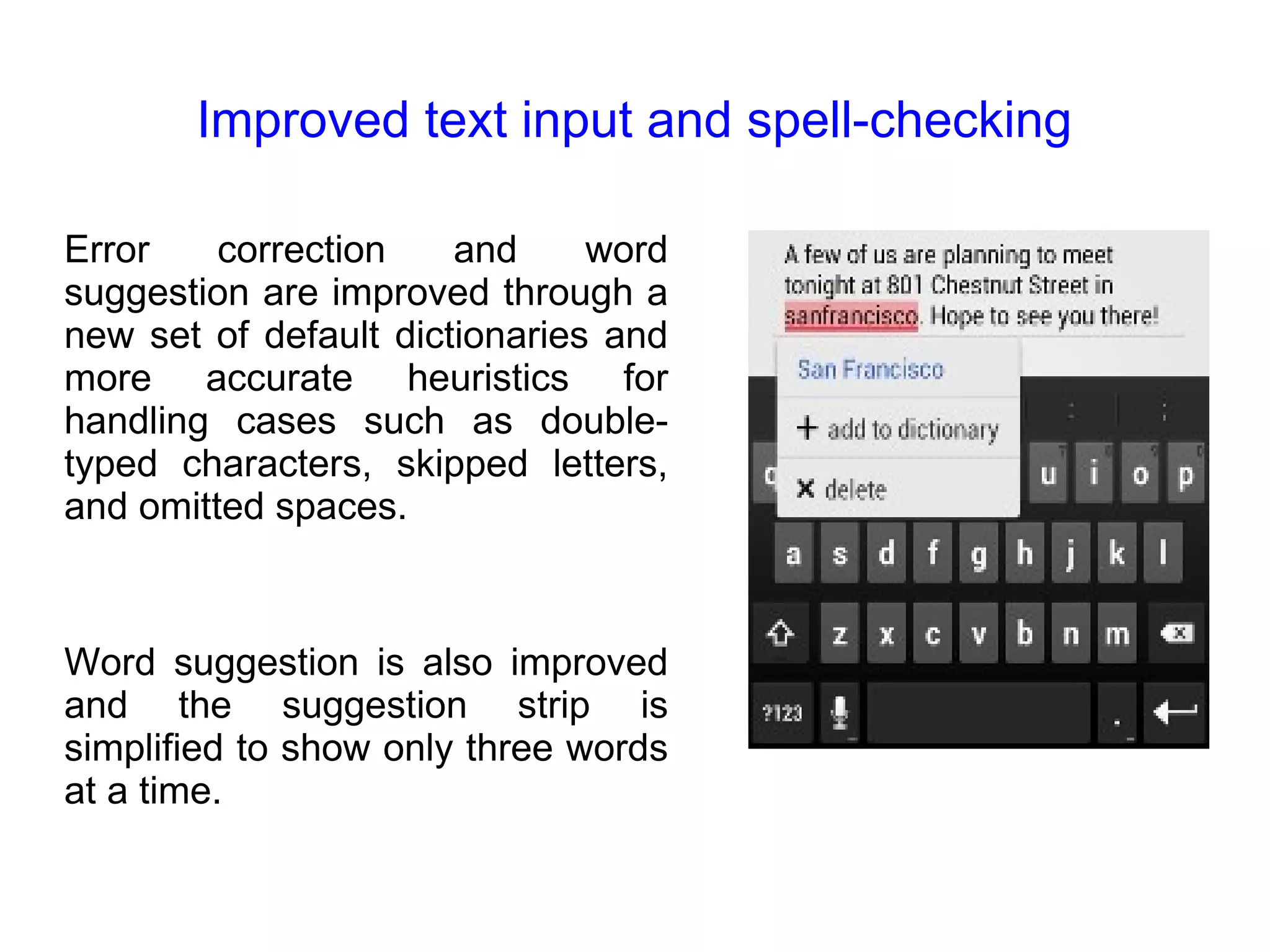 Improved text input and spell-checking Error correction and word suggestion are improved through a new set of default dictionaries and more accurate heuristics for handling cases such as double-typed characters, skipped letters, and omitted spaces. Word suggestion is also improved and the suggestion strip is simplified to show only three words at a time. 