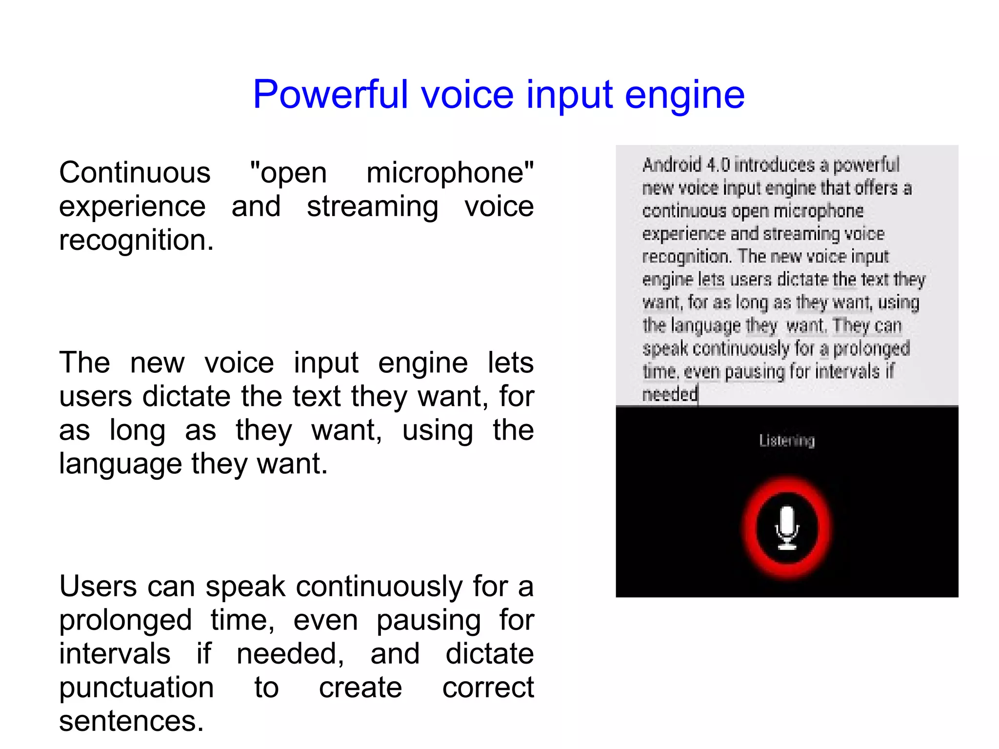Powerful voice input engine Continuous "open microphone" experience and streaming voice recognition. The new voice input engine lets users dictate the text they want, for as long as they want, using the language they want. Users can speak continuously for a prolonged time, even pausing for intervals if needed, and dictate punctuation to create correct sentences. 