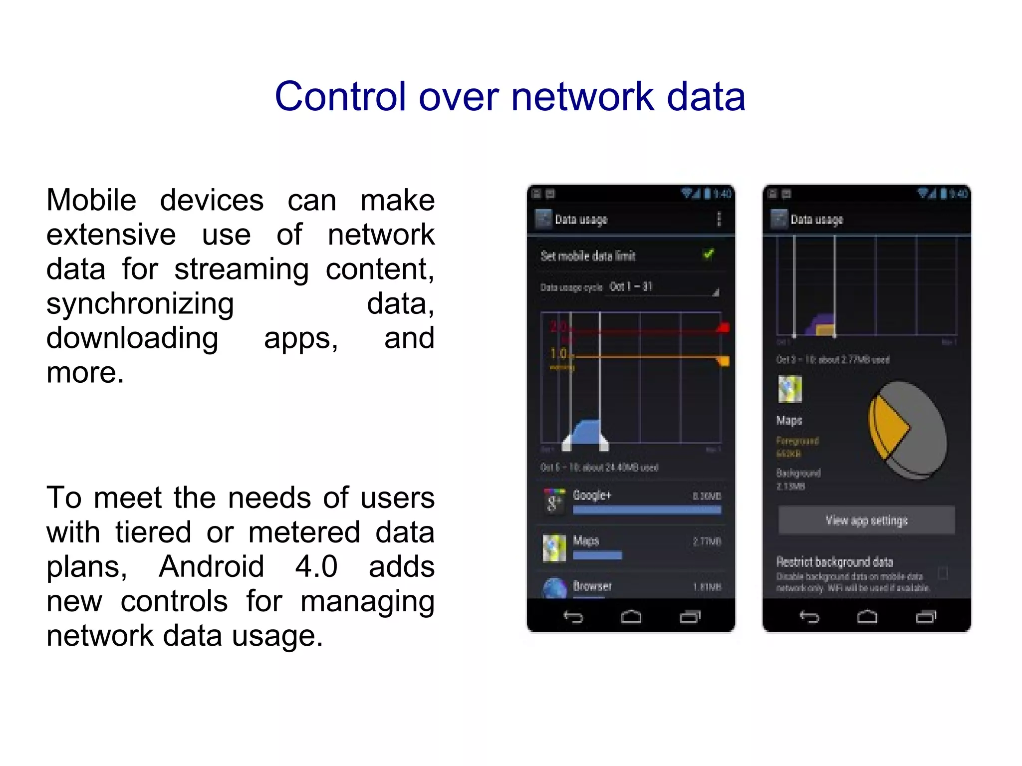 Control over network data Mobile devices can make extensive use of network data for streaming content, synchronizing data, downloading apps, and more. To meet the needs of users with tiered or metered data plans, Android 4.0 adds new controls for managing network data usage. 