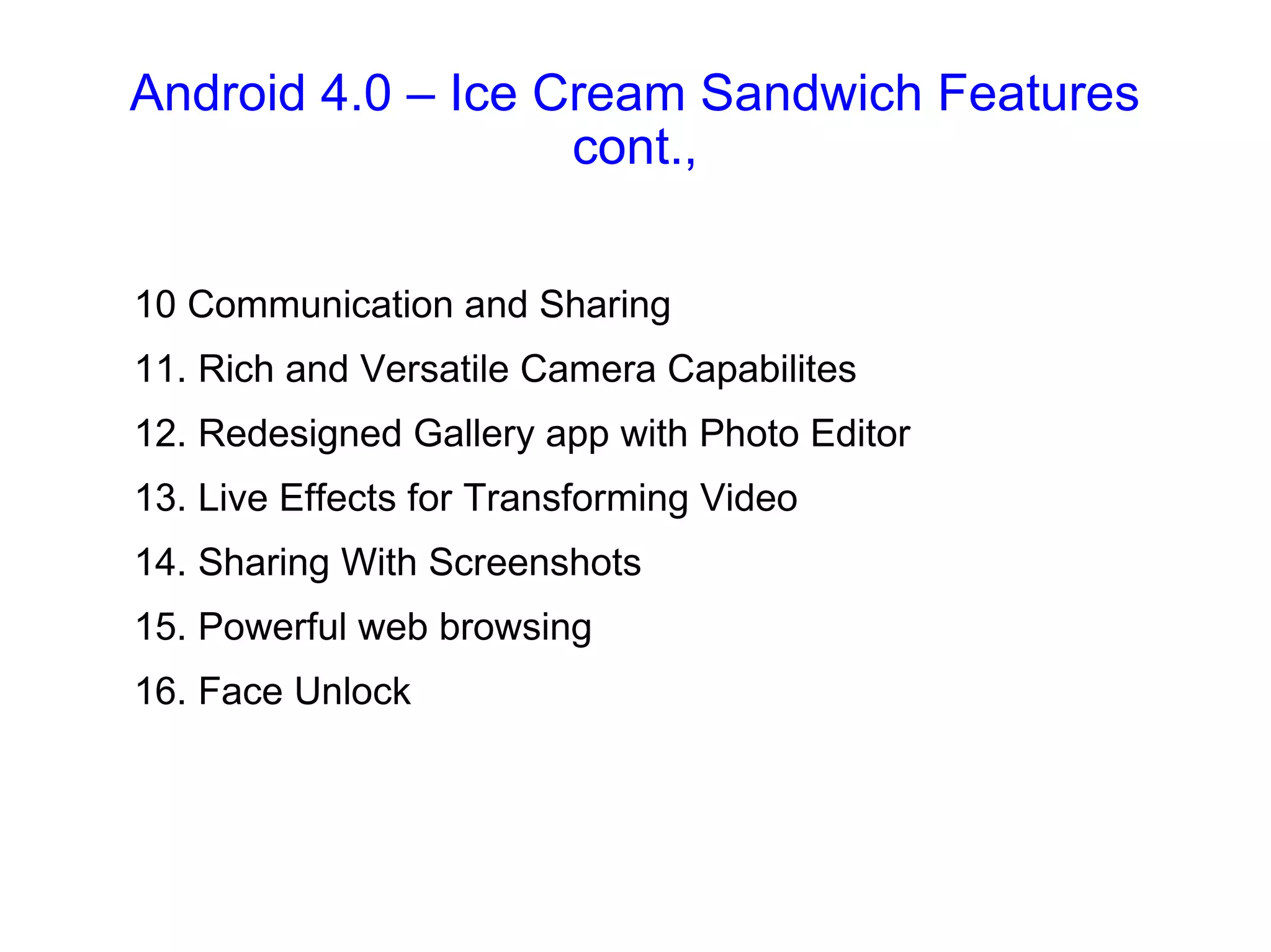 Android 4.0 – Ice Cream Sandwich Features cont., 10 Communication and Sharing 11. Rich and Versatile Camera Capabilites 12. Redesigned Gallery app with Photo Editor 13. Live Effects for Transforming Video 14. Sharing With Screenshots 15. Powerful web browsing 16. Face Unlock 