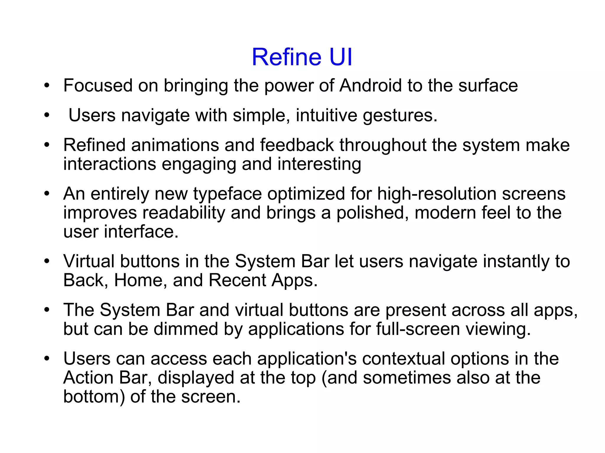 Refine UI Focused on bringing the power of Android to the surface Users navigate with simple, intuitive gestures. Refined animations and feedback throughout the system make interactions engaging and interesting An entirely new typeface optimized for high-resolution screens improves readability and brings a polished, modern feel to the user interface. Virtual buttons in the System Bar let users navigate instantly to Back, Home, and Recent Apps. The System Bar and virtual buttons are present across all apps, but can be dimmed by applications for full-screen viewing. Users can access each application's contextual options in the Action Bar, displayed at the top (and sometimes also at the bottom) of the screen. 