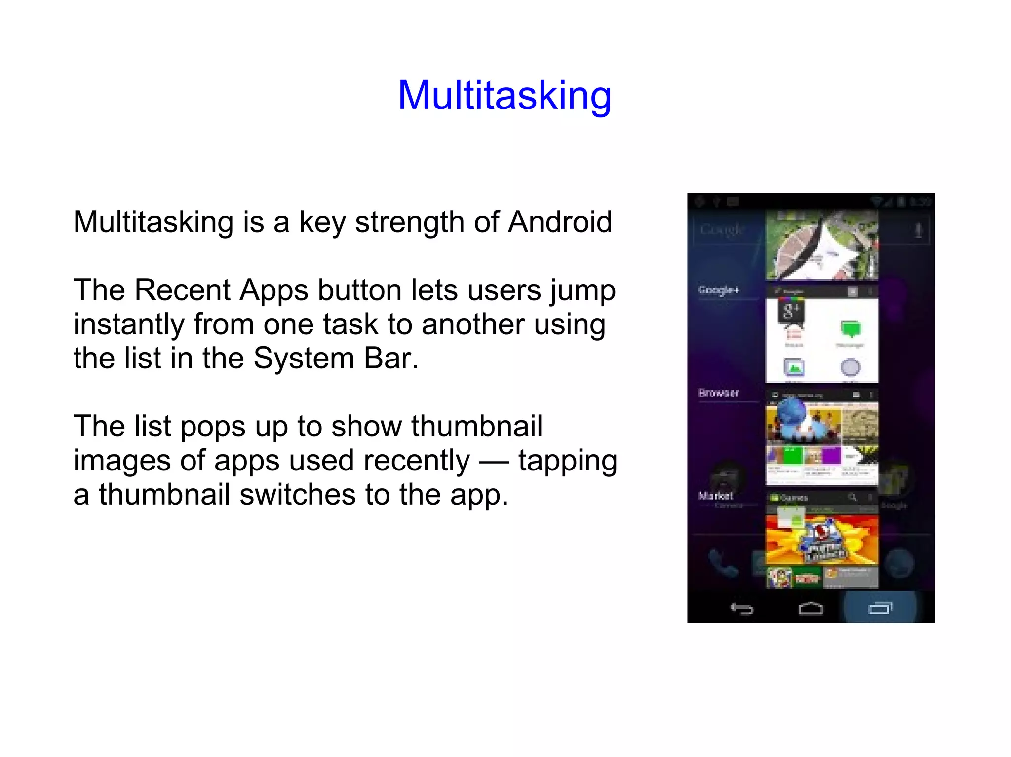 Multitasking Multitasking is a key strength of Android The Recent Apps button lets users jump instantly from one task to another using the list in the System Bar. The list pops up to show thumbnail images of apps used recently — tapping a thumbnail switches to the app. 